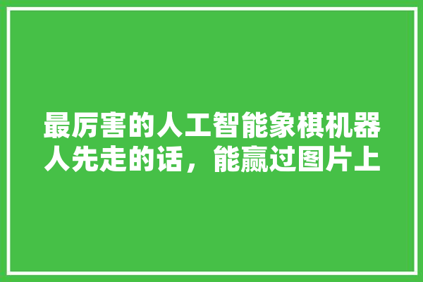 最厉害的人工智能象棋机器人先走的话，能赢过图片上方的菜鸟吗,人工智能对棋软下象棋 智能写作