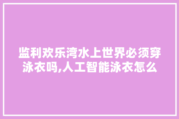 监利欢乐湾水上世界必须穿泳衣吗,人工智能泳衣怎么样