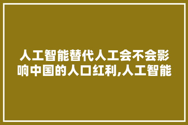 人工智能替代人工会不会影响中国的人口红利,人工智能之忧是什么 文字写作