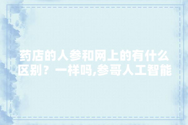 药店的人参和网上的有什么区别？一样吗,参哥人工智能怎么样