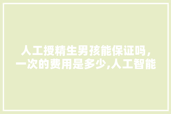 人工授精生男孩能保证吗，一次的费用是多少,人工智能精灵 AI快讯