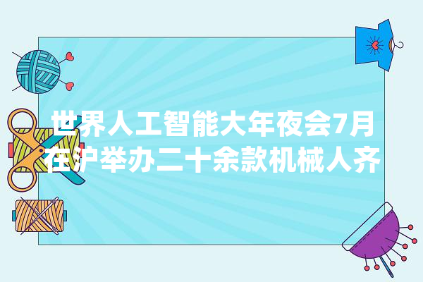 世界人工智能大年夜会7月在沪举办二十余款机械人齐亮相_机械人_模子 绘影字幕
