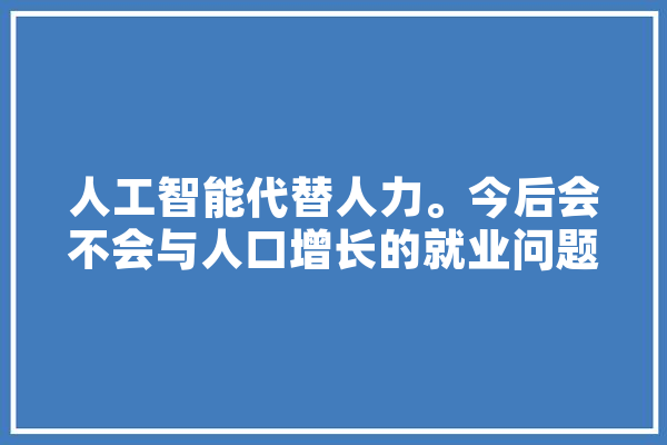 人工智能代替人力。今后会不会与人口增长的就业问题产生矛盾,共产人工智能是什么