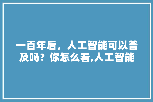 一百年后，人工智能可以普及吗？你怎么看,人工智能百年研究报告 文字写作