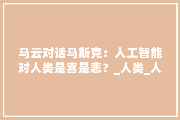 马云对话马斯克：人工智能对人类是喜是悲？_人类_人工智能 智能写作