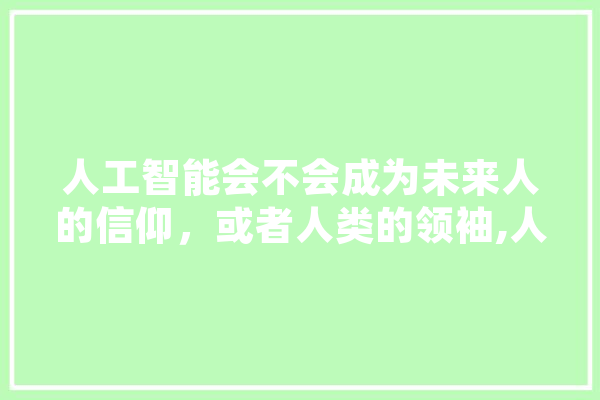人工智能会不会成为未来人的信仰，或者人类的领袖,人工智能 信创 AI简讯