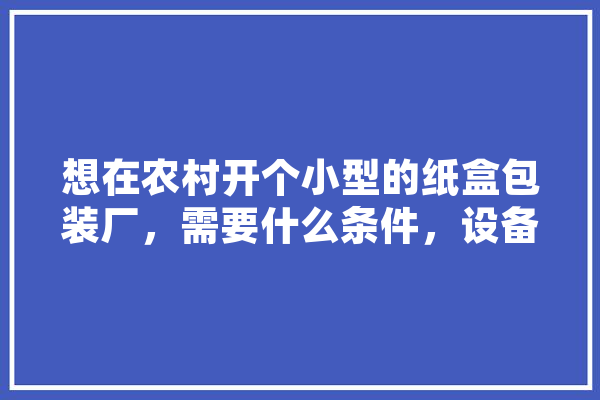 想在农村开个小型的纸盒包装厂，需要什么条件，设备，投资多少,人工智能纸盒图片