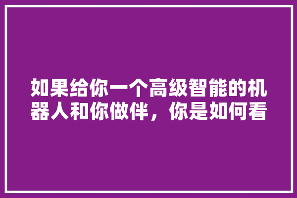 如果给你一个高级智能的机器人和你做伴，你是如何看待它？是当成伙伴？佣人？工具,ai人工智能汽车