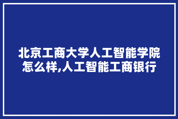 北京工商大学人工智能学院怎么样,人工智能工商银行 文字写作