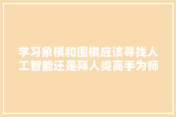 学习象棋和围棋应该寻找人工智能还是拜人类高手为师,拜人工智能教授是谁 AI快讯