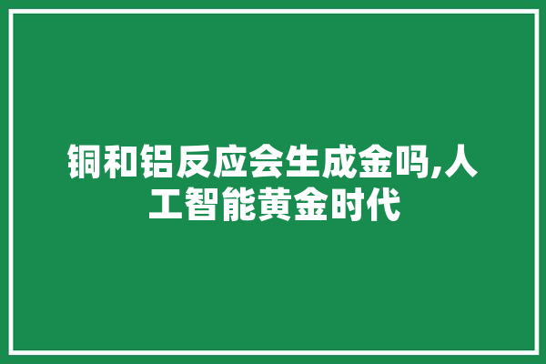 铜和铝反应会生成金吗,人工智能黄金时代