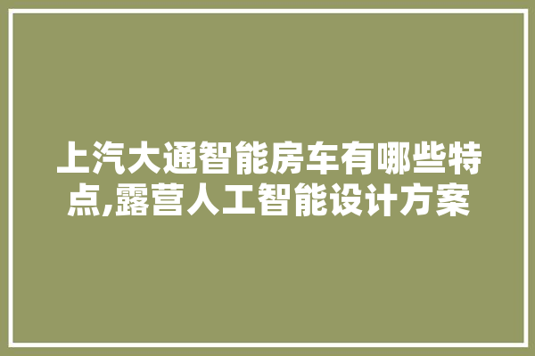 上汽大通智能房车有哪些特点,露营人工智能设计方案 智能助手