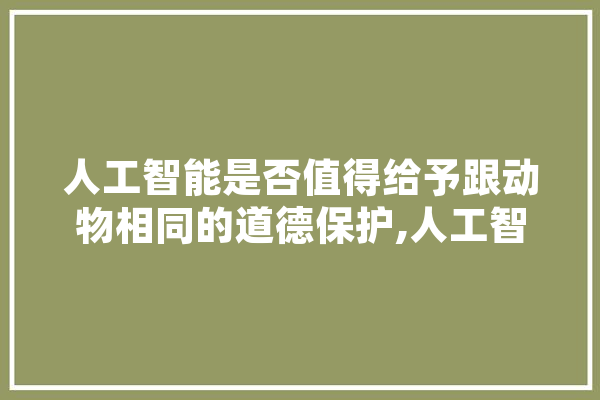 人工智能是否值得给予跟动物相同的道德保护,人工智能赋予自动驾驶汽车什么让出行变得更加安全