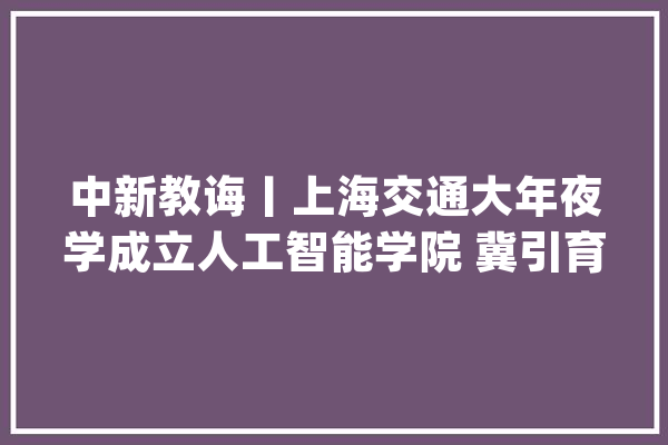 中新教诲丨上海交通大年夜学成立人工智能学院 冀引育顶尖人才产出顶尖成果_人工智能_上海交年夜