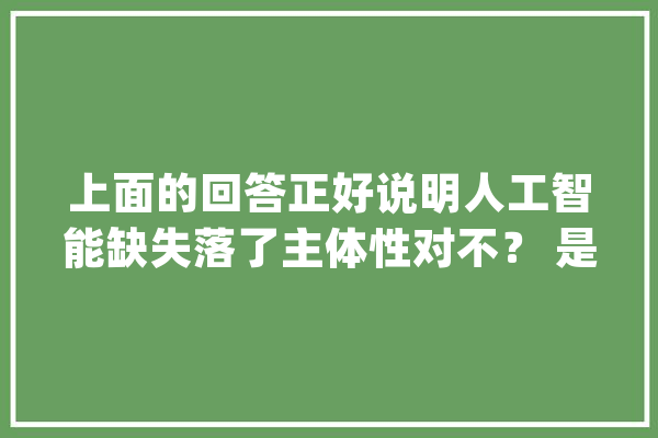上面的回答正好说明人工智能缺失落了主体性对不？ 是的_美观_主体性