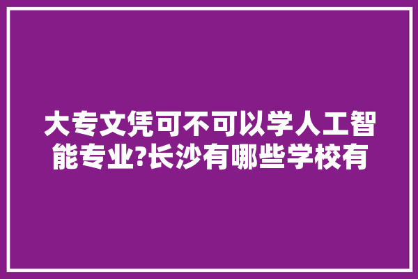 大专文凭可不可以学人工智能专业?长沙有哪些学校有人工智能这个专业,长沙人工智能学校