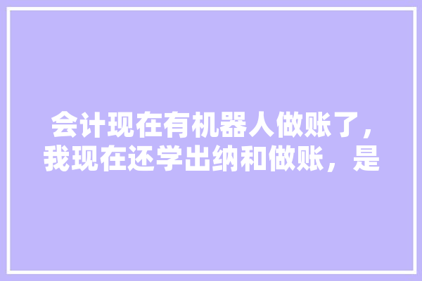 会计现在有机器人做账了，我现在还学出纳和做账，是不是会失业,人工智能手臂 AI简讯