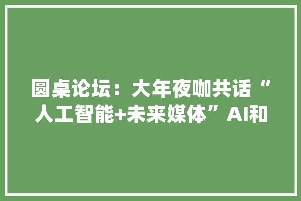 圆桌论坛：大年夜咖共话“人工智能+未来媒体”AI和媒体结合有哪些实践和想象？_人工智能_产物 智能问答