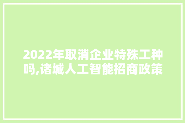 2022年取消企业特殊工种吗,诸城人工智能招商政策最新 绘影字幕