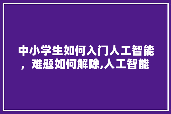 中小学生如何入门人工智能，难题如何解除,人工智能 珠海
