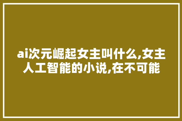 ai次元崛起女主叫什么,女主人工智能的小说,在不可能世界连载
