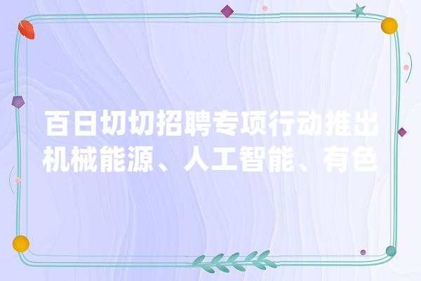 百日切切招聘专项行动推出机械能源、人工智能、有色金属、互联网技能行业专场招聘_专场_工程师 计算机