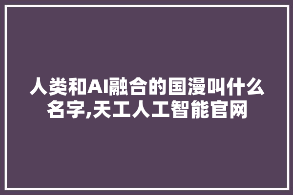 人类和AI融合的国漫叫什么名字,天工人工智能官网