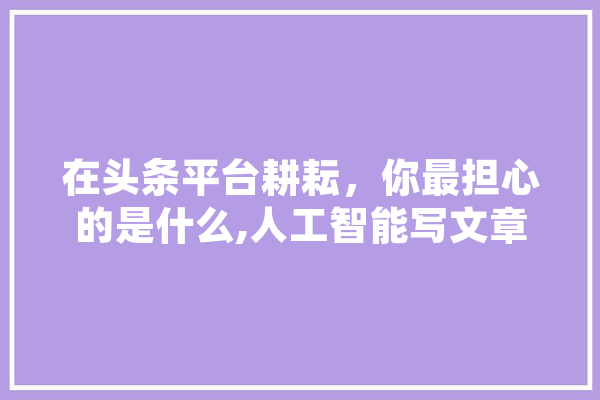 在头条平台耕耘，你最担心的是什么,人工智能写文章