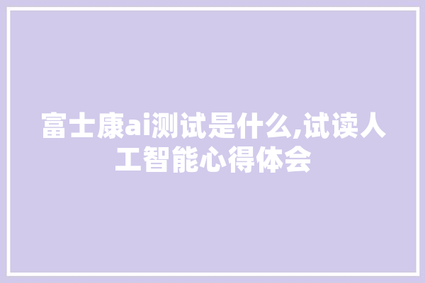 富士康ai测试是什么,试读人工智能心得体会 云服务
