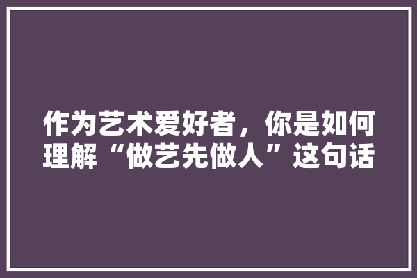 作为艺术爱好者，你是如何理解“做艺先做人”这句话的，还请举例说明,人工智能艺术 智能写作