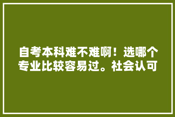 自考本科难不难啊！选哪个专业比较容易过。社会认可度高吗,潭州人工智能培训机构