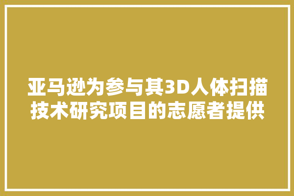 亚马逊为参与其3D人体扫描技术研究项目的志愿者提供哪些奖励,人工智能议员是干嘛的 智能问答