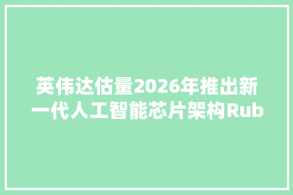 英伟达估量2026年推出新一代人工智能芯片架构Rubin_芯片_技巧 智能问答