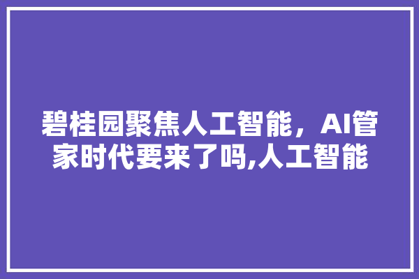 碧桂园聚焦人工智能，AI管家时代要来了吗,人工智能武术武打 智能助手