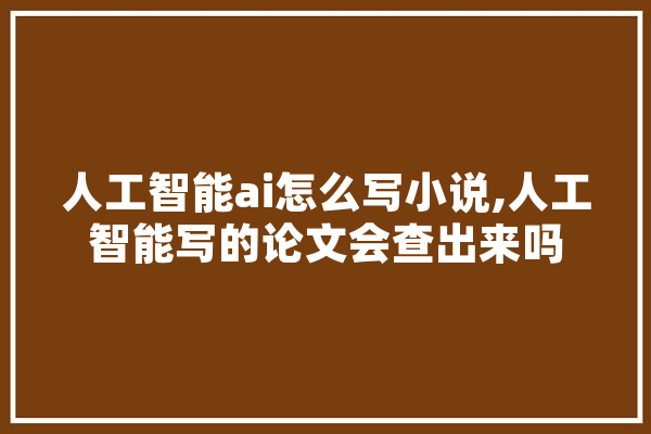 人工智能ai怎么写小说,人工智能写的论文会查出来吗