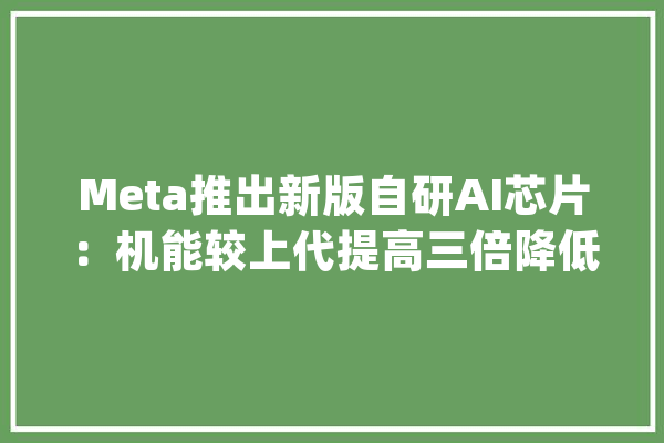 Meta推出新版自研AI芯片：机能较上代提高三倍降低对英伟达依靠_芯片_英伟