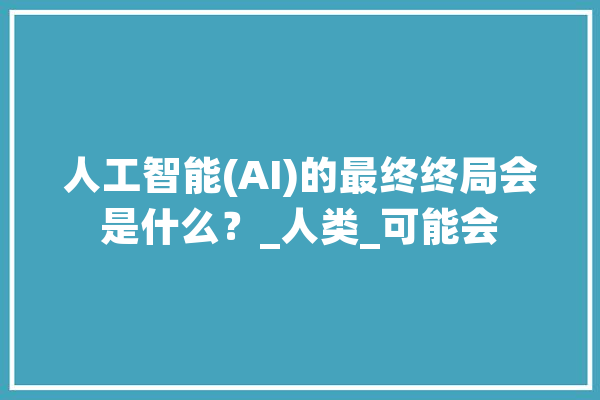 人工智能(AI)的最终终局会是什么？_人类_可能会 智能写作