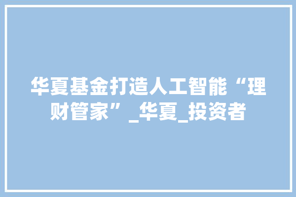 华夏基金打造人工智能“理财管家”_华夏_投资者 计算机