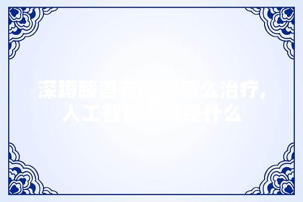深蹲膝盖有响声怎么治疗,人工智能支具是什么