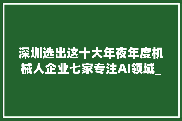 深圳选出这十大年夜年度机械人企业七家专注AI领域_机械人_深圳 智能问答