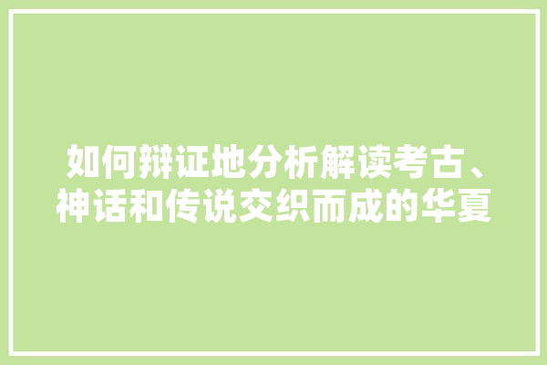 如何辩证地分析解读考古、神话和传说交织而成的华夏文明上古史,人工智能灭世论