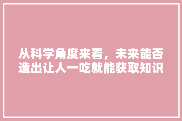 从科学角度来看，未来能否造出让人一吃就能获取知识的“知识食品”,费米人工智能