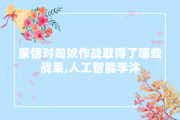 蒙恬对匈奴作战取得了哪些战果,人工智能李沐