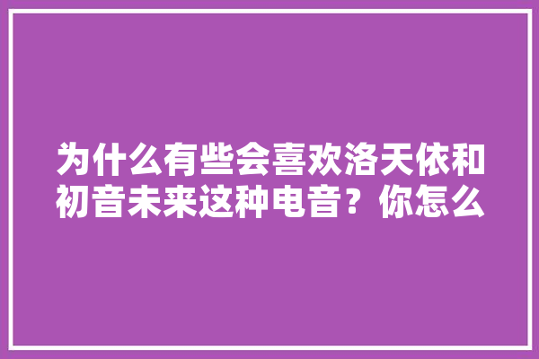 为什么有些会喜欢洛天依和初音未来这种电音？你怎么看,人工智能电影音乐 计算机