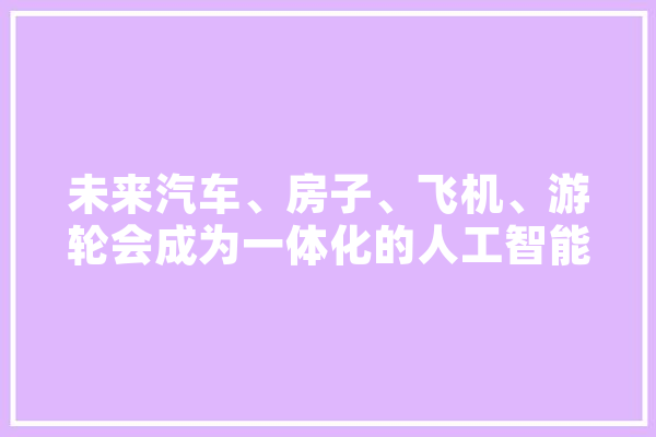 未来汽车、房子、飞机、游轮会成为一体化的人工智能体吗,人工智能理想状态 AI快讯