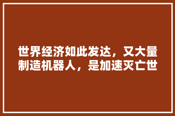 世界经济如此发达，又大量制造机器人，是加速灭亡世界的节奏,人工智能白宫是干嘛的 云服务