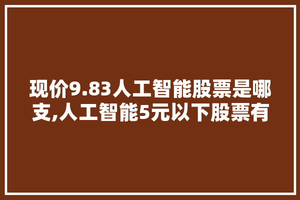 现价9.83人工智能股票是哪支,人工智能5元以下股票有哪些 文字写作