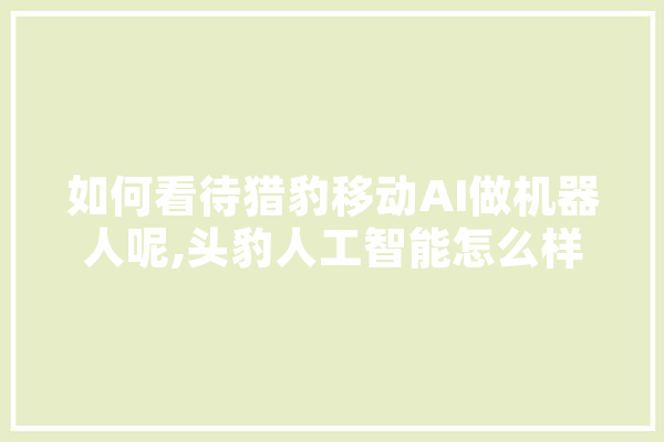如何看待猎豹移动AI做机器人呢,头豹人工智能怎么样