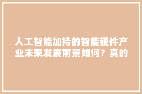 人工智能加持的智能硬件产业未来发展前景如何？真的能让我们的生活更智能吗,人工智能他爹是谁 智能写作