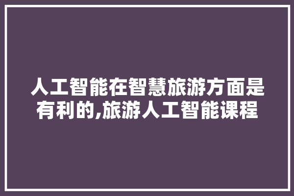 人工智能在智慧旅游方面是有利的,旅游人工智能课程名 AI快讯